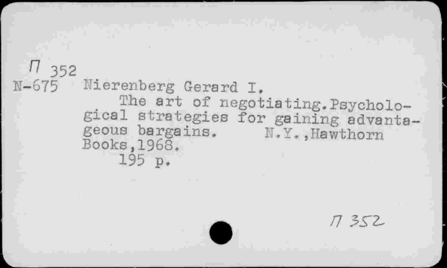 ﻿n 352
N-675 Nierenberg Gerard I,
. The art of negotiating.Psychological strategies for gaining advanta geous bargains. U.y..Hawthorn Books,1968.
195 p.
/7